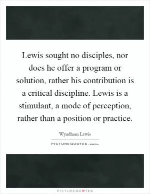 Lewis sought no disciples, nor does he offer a program or solution, rather his contribution is a critical discipline. Lewis is a stimulant, a mode of perception, rather than a position or practice Picture Quote #1