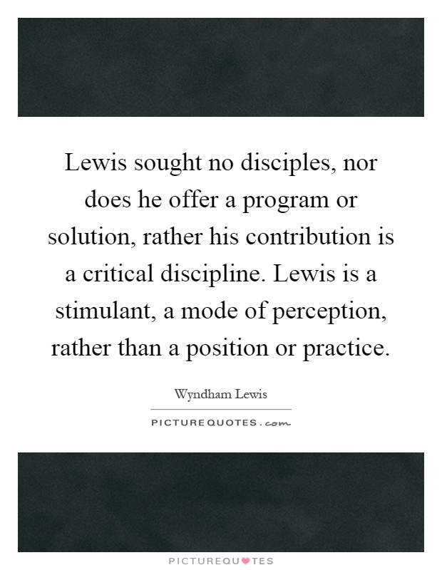 Lewis sought no disciples, nor does he offer a program or solution, rather his contribution is a critical discipline. Lewis is a stimulant, a mode of perception, rather than a position or practice Picture Quote #1