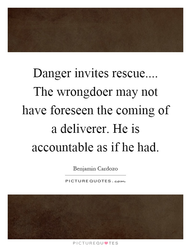 Danger invites rescue.... The wrongdoer may not have foreseen the coming of a deliverer. He is accountable as if he had Picture Quote #1