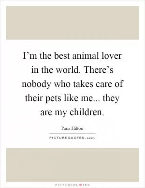 I’m the best animal lover in the world. There’s nobody who takes care of their pets like me... they are my children Picture Quote #1