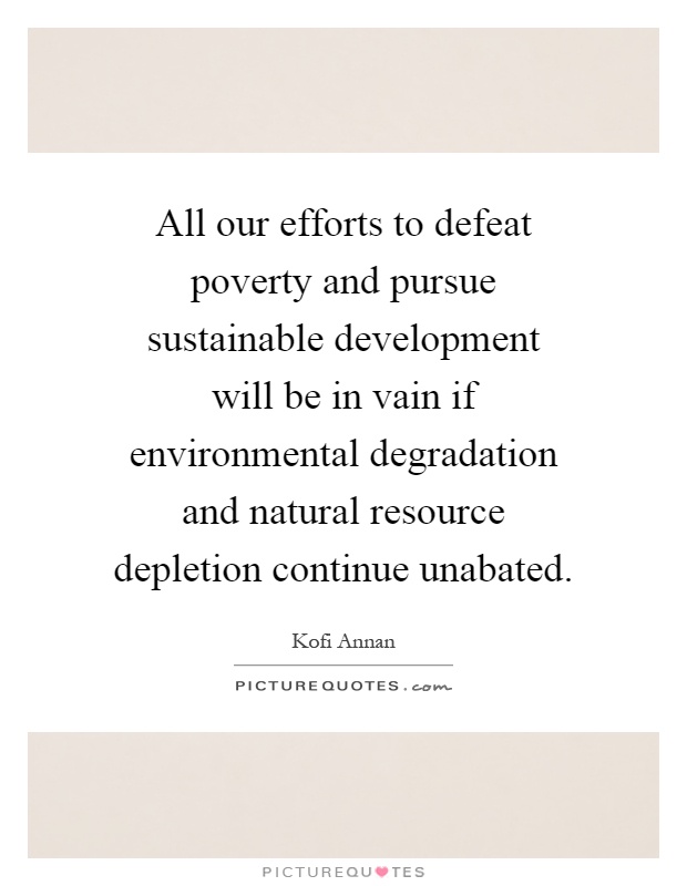 All our efforts to defeat poverty and pursue sustainable development will be in vain if environmental degradation and natural resource depletion continue unabated Picture Quote #1