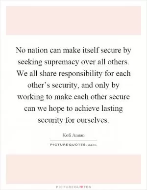 No nation can make itself secure by seeking supremacy over all others. We all share responsibility for each other’s security, and only by working to make each other secure can we hope to achieve lasting security for ourselves Picture Quote #1