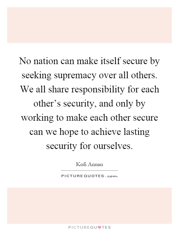 No nation can make itself secure by seeking supremacy over all others. We all share responsibility for each other's security, and only by working to make each other secure can we hope to achieve lasting security for ourselves Picture Quote #1