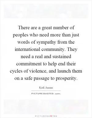 There are a great number of peoples who need more than just words of sympathy from the international community. They need a real and sustained commitment to help end their cycles of violence, and launch them on a safe passage to prosperity Picture Quote #1
