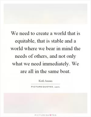 We need to create a world that is equitable, that is stable and a world where we bear in mind the needs of others, and not only what we need immediately. We are all in the same boat Picture Quote #1