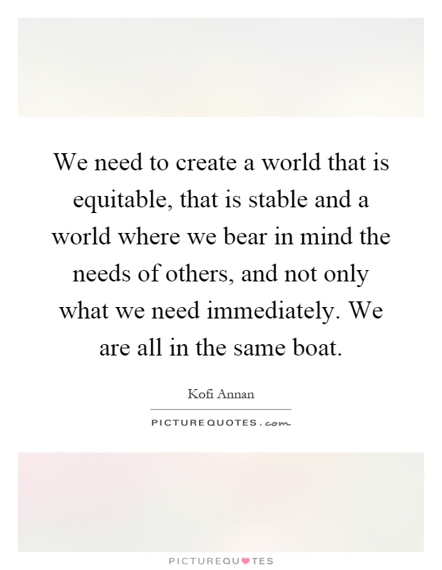 We need to create a world that is equitable, that is stable and a world where we bear in mind the needs of others, and not only what we need immediately. We are all in the same boat Picture Quote #1