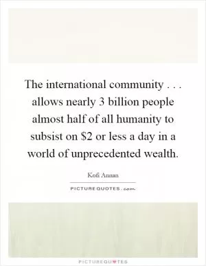 The international community... allows nearly 3 billion people almost half of all humanity to subsist on $2 or less a day in a world of unprecedented wealth Picture Quote #1