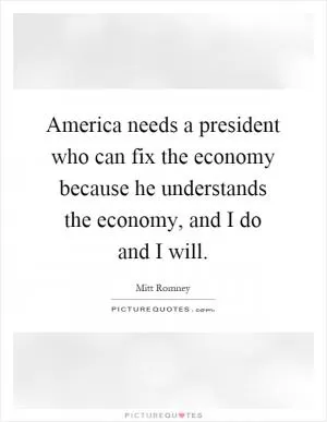 America needs a president who can fix the economy because he understands the economy, and I do and I will Picture Quote #1