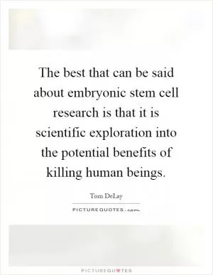 The best that can be said about embryonic stem cell research is that it is scientific exploration into the potential benefits of killing human beings Picture Quote #1