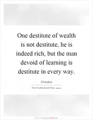 One destitute of wealth is not destitute, he is indeed rich, but the man devoid of learning is destitute in every way Picture Quote #1