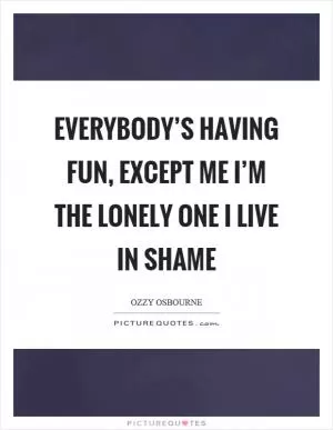 Everybody’s having fun, except me I’m the lonely one I live in shame Picture Quote #1