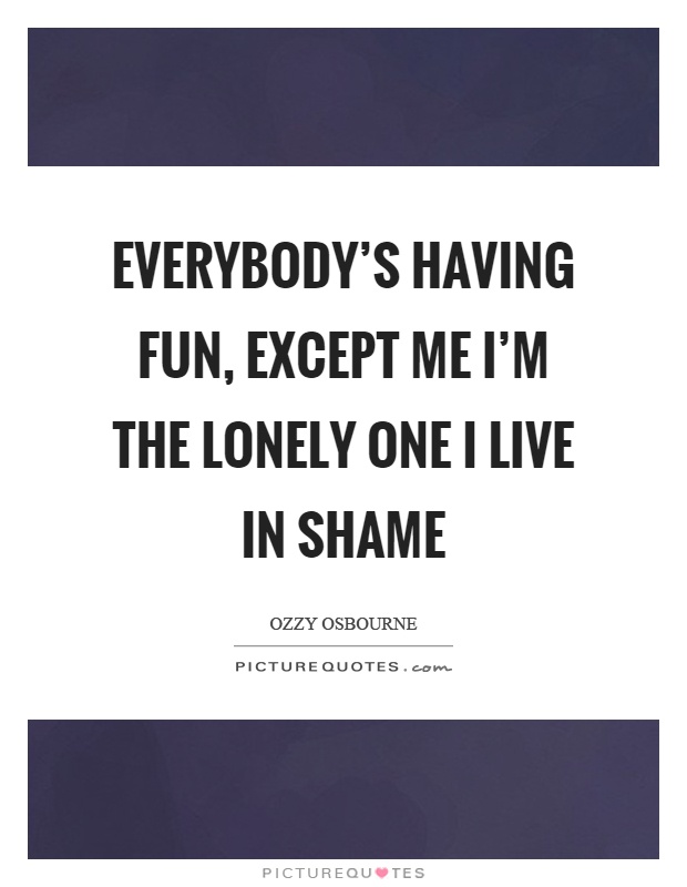 Everybody's having fun, except me I'm the lonely one I live in shame Picture Quote #1