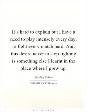 It’s hard to explain but I have a need to play intensely every day, to fight every match hard. And this desire never to stop fighting is something else I learnt in the place where I grew up Picture Quote #1