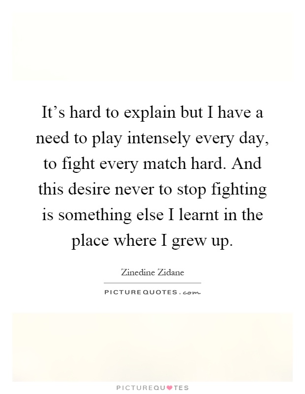 It's hard to explain but I have a need to play intensely every day, to fight every match hard. And this desire never to stop fighting is something else I learnt in the place where I grew up Picture Quote #1