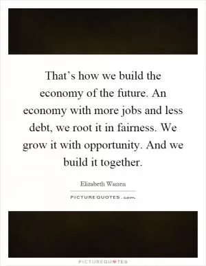 That’s how we build the economy of the future. An economy with more jobs and less debt, we root it in fairness. We grow it with opportunity. And we build it together Picture Quote #1