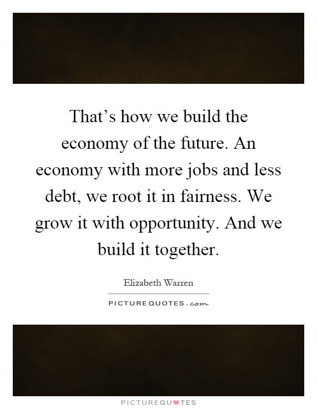 That's how we build the economy of the future. An economy with more jobs and less debt, we root it in fairness. We grow it with opportunity. And we build it together Picture Quote #1