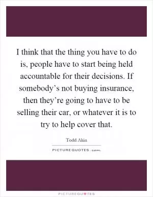 I think that the thing you have to do is, people have to start being held accountable for their decisions. If somebody’s not buying insurance, then they’re going to have to be selling their car, or whatever it is to try to help cover that Picture Quote #1