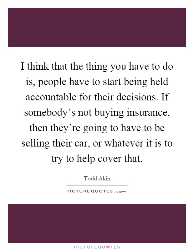 I think that the thing you have to do is, people have to start being held accountable for their decisions. If somebody's not buying insurance, then they're going to have to be selling their car, or whatever it is to try to help cover that Picture Quote #1