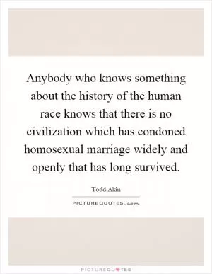 Anybody who knows something about the history of the human race knows that there is no civilization which has condoned homosexual marriage widely and openly that has long survived Picture Quote #1