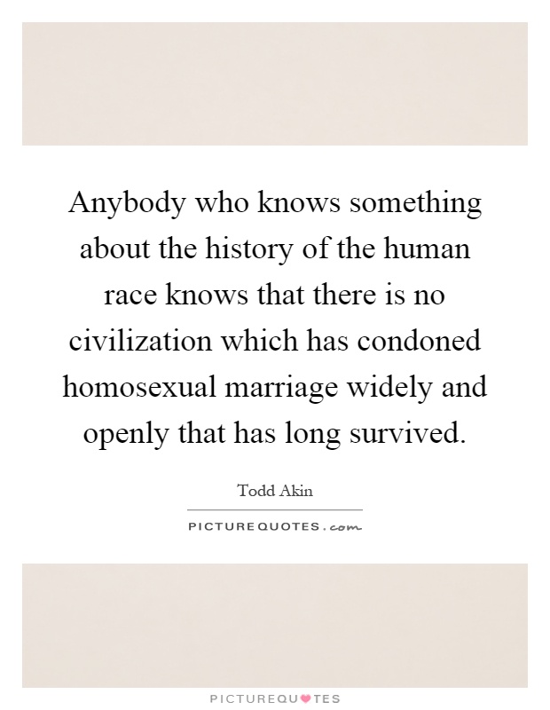 Anybody who knows something about the history of the human race knows that there is no civilization which has condoned homosexual marriage widely and openly that has long survived Picture Quote #1