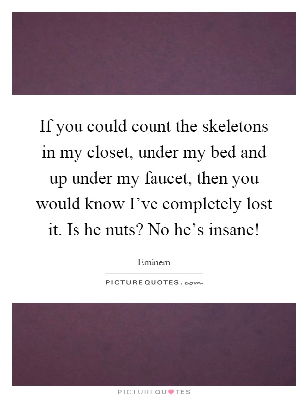 If you could count the skeletons in my closet, under my bed and up under my faucet, then you would know I've completely lost it. Is he nuts? No he's insane! Picture Quote #1