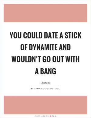 You could date a stick of dynamite and wouldn’t go out with a bang Picture Quote #1