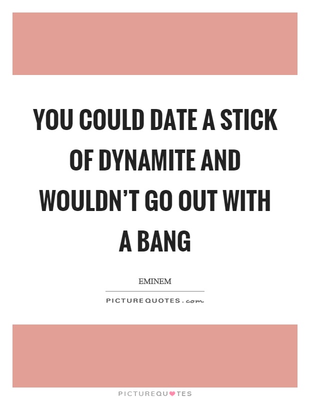 You could date a stick of dynamite and wouldn't go out with a bang Picture Quote #1