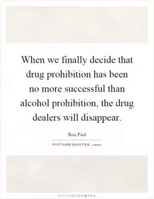 When we finally decide that drug prohibition has been no more successful than alcohol prohibition, the drug dealers will disappear Picture Quote #1