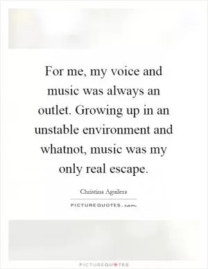 For me, my voice and music was always an outlet. Growing up in an unstable environment and whatnot, music was my only real escape Picture Quote #1