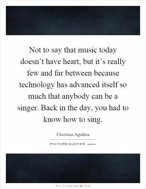 Not to say that music today doesn’t have heart, but it’s really few and far between because technology has advanced itself so much that anybody can be a singer. Back in the day, you had to know how to sing Picture Quote #1