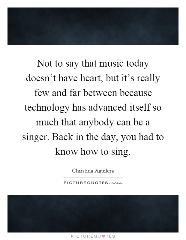 Not to say that music today doesn't have heart, but it's really few and far between because technology has advanced itself so much that anybody can be a singer. Back in the day, you had to know how to sing Picture Quote #1