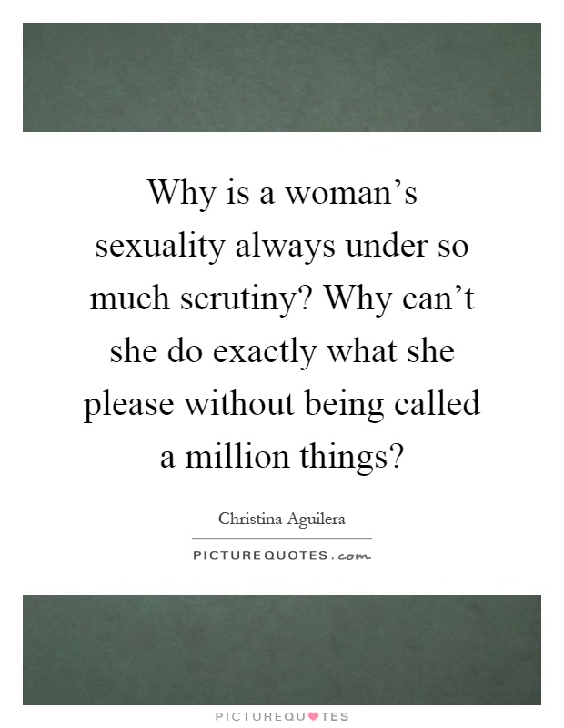 Why is a woman's sexuality always under so much scrutiny? Why can't she do exactly what she please without being called a million things? Picture Quote #1