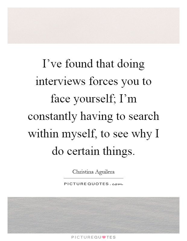 I've found that doing interviews forces you to face yourself; I'm constantly having to search within myself, to see why I do certain things Picture Quote #1