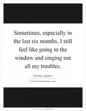 Sometimes, especially in the last six months, I still feel like going to the window and singing out all my troubles Picture Quote #1