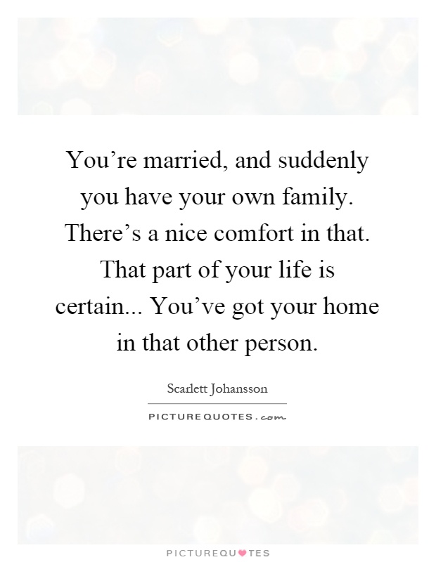 You're married, and suddenly you have your own family. There's a nice comfort in that. That part of your life is certain... You've got your home in that other person Picture Quote #1