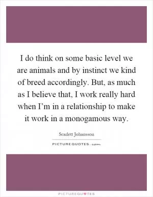 I do think on some basic level we are animals and by instinct we kind of breed accordingly. But, as much as I believe that, I work really hard when I’m in a relationship to make it work in a monogamous way Picture Quote #1