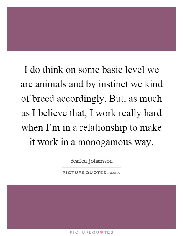 I do think on some basic level we are animals and by instinct we kind of breed accordingly. But, as much as I believe that, I work really hard when I'm in a relationship to make it work in a monogamous way Picture Quote #1