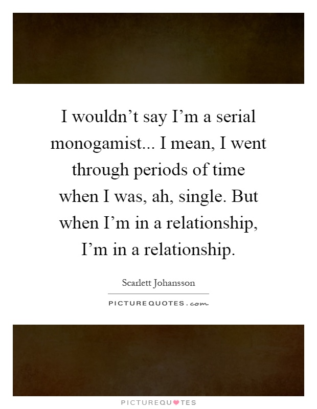 I wouldn't say I'm a serial monogamist... I mean, I went through periods of time when I was, ah, single. But when I'm in a relationship, I'm in a relationship Picture Quote #1
