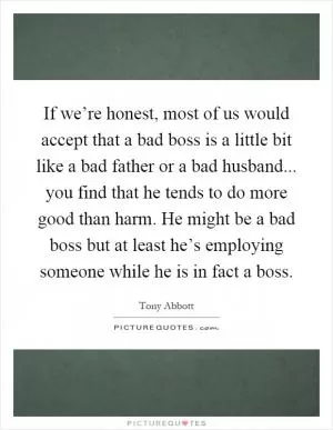 If we’re honest, most of us would accept that a bad boss is a little bit like a bad father or a bad husband... you find that he tends to do more good than harm. He might be a bad boss but at least he’s employing someone while he is in fact a boss Picture Quote #1
