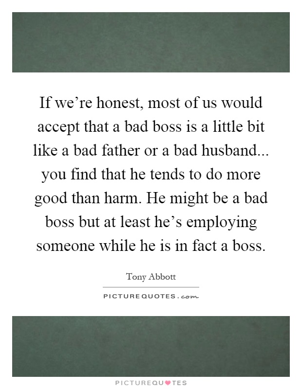 If we're honest, most of us would accept that a bad boss is a little bit like a bad father or a bad husband... you find that he tends to do more good than harm. He might be a bad boss but at least he's employing someone while he is in fact a boss Picture Quote #1