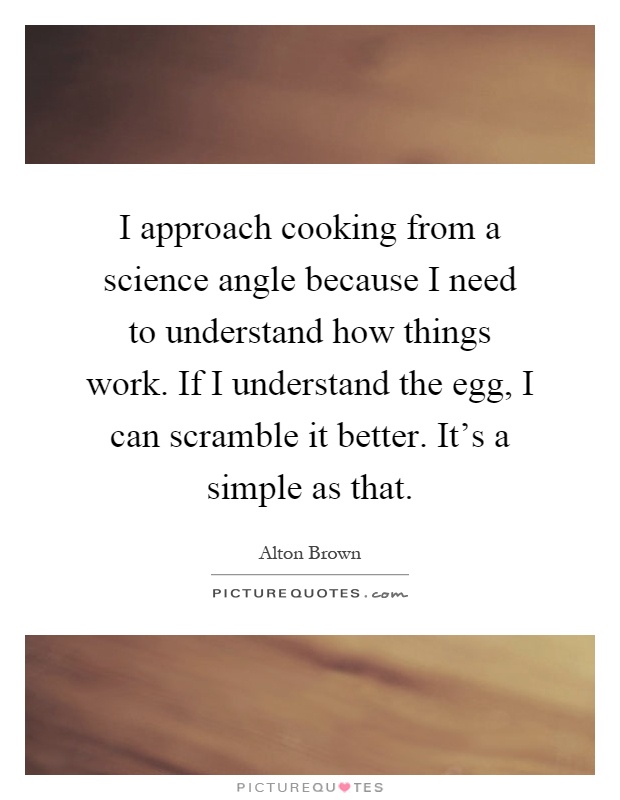 I approach cooking from a science angle because I need to understand how things work. If I understand the egg, I can scramble it better. It's a simple as that Picture Quote #1