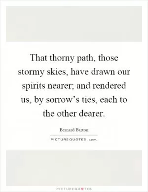 That thorny path, those stormy skies, have drawn our spirits nearer; and rendered us, by sorrow’s ties, each to the other dearer Picture Quote #1
