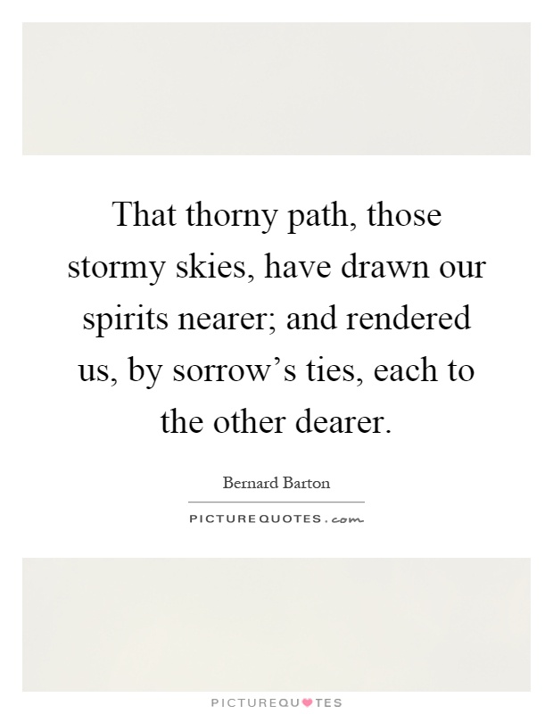 That thorny path, those stormy skies, have drawn our spirits nearer; and rendered us, by sorrow's ties, each to the other dearer Picture Quote #1