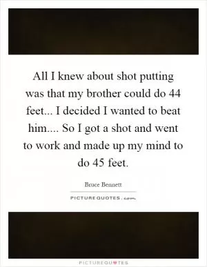 All I knew about shot putting was that my brother could do 44 feet... I decided I wanted to beat him.... So I got a shot and went to work and made up my mind to do 45 feet Picture Quote #1
