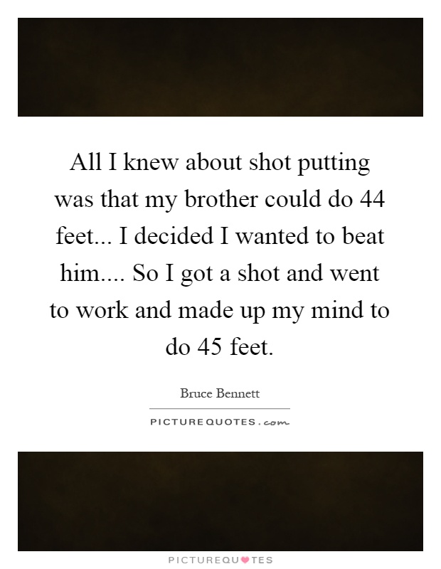 All I knew about shot putting was that my brother could do 44 feet... I decided I wanted to beat him.... So I got a shot and went to work and made up my mind to do 45 feet Picture Quote #1