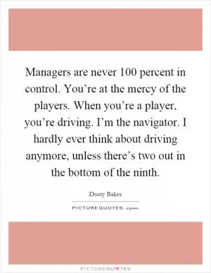 Managers are never 100 percent in control. You’re at the mercy of the players. When you’re a player, you’re driving. I’m the navigator. I hardly ever think about driving anymore, unless there’s two out in the bottom of the ninth Picture Quote #1
