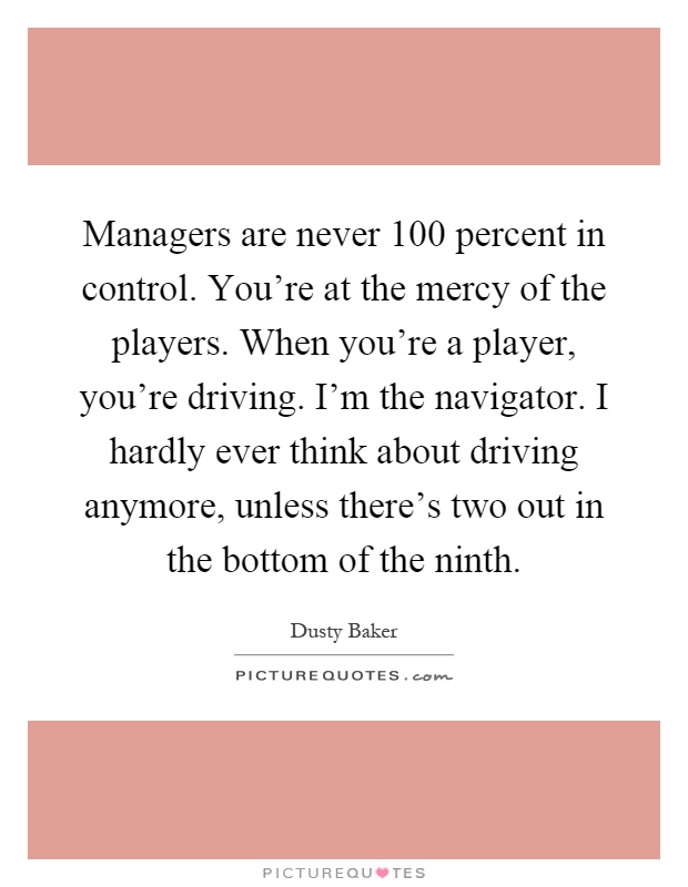 Managers are never 100 percent in control. You're at the mercy of the players. When you're a player, you're driving. I'm the navigator. I hardly ever think about driving anymore, unless there's two out in the bottom of the ninth Picture Quote #1