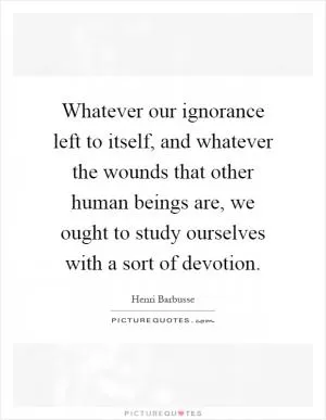 Whatever our ignorance left to itself, and whatever the wounds that other human beings are, we ought to study ourselves with a sort of devotion Picture Quote #1