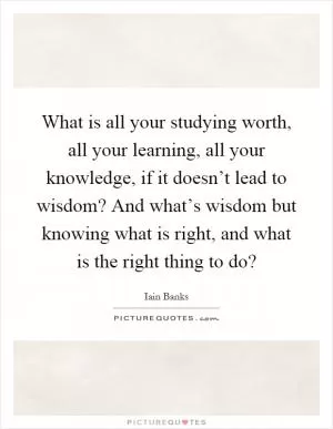 What is all your studying worth, all your learning, all your knowledge, if it doesn’t lead to wisdom? And what’s wisdom but knowing what is right, and what is the right thing to do? Picture Quote #1