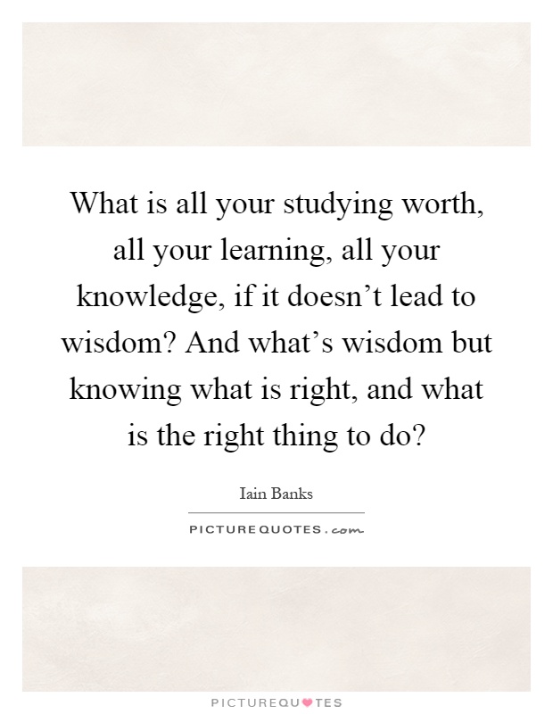 What is all your studying worth, all your learning, all your knowledge, if it doesn't lead to wisdom? And what's wisdom but knowing what is right, and what is the right thing to do? Picture Quote #1